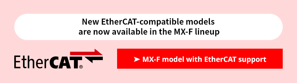 New EtherCAT-compatible models are now available in the MX-F lineup. MX-F model with EtherCAT support